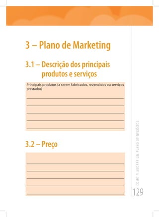 129
COMOELABORARUMPLANODENEGÓCIOS
3 – Plano de Marketing
3.1 – Descrição dos principais
produtos e serviços
Principais produtos (a serem fabricados, revendidos ou serviços
prestados)
_______________________________________________________
_______________________________________________________
_______________________________________________________
_______________________________________________________
_______________________________________________________
3.2 – Preço
_______________________________________________________
_______________________________________________________
_______________________________________________________
_______________________________________________________
_______________________________________________________
 