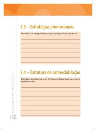 130
COMOELABORARUMPLANODENEGÓCIOS
3.3 – Estratégias promocionais
Descrevaasestratégiasdepromoçãoedivulgaçãoqueiráutilizar.
_______________________________________________________
_______________________________________________________
_______________________________________________________
_______________________________________________________
_______________________________________________________
_______________________________________________________
3.4 – Estrutura de comercialização
Formas de comercialização e distribuição (descreva abaixo quais
serãoutilizadas).
_______________________________________________________
_______________________________________________________
_______________________________________________________
_______________________________________________________
_______________________________________________________
_______________________________________________________
_______________________________________________________
 