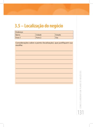131
COMOELABORARUMPLANODENEGÓCIOS
3.5 – Localização do negócio
Endereço
Bairro Cidade Estado
Fone 1 Fone 2 Fax
Considerações sobre o ponto (localização), que justifiquem sua
escolha:
_______________________________________________________
_______________________________________________________
_______________________________________________________
_______________________________________________________
_______________________________________________________
_______________________________________________________
_______________________________________________________
_______________________________________________________
 