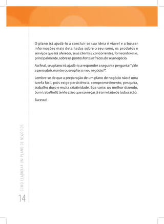 14
COMOELABORARUMPLANODENEGÓCIOS
O plano irá ajudá-lo a concluir se sua ideia é viável e a buscar
informações mais detalhadas sobre o seu ramo, os produtos e
serviços que irá oferecer, seus clientes, concorrentes, fornecedores e,
principalmente,sobreospontosfortesefracosdoseunegócio.
Ao final, seu plano irá ajudá-lo a responder a seguinte pergunta:“Vale
apenaabrir,manterouampliaromeunegócio?”.
Lembre-se de que a preparação de um plano de negócio não é uma
tarefa fácil, pois exige persistência, comprometimento, pesquisa,
trabalho duro e muita criatividade. Boa sorte, ou melhor dizendo,
bomtrabalho!Etenhaclaroquecomeçarjáéametadedetodaaação.
Sucesso!
 