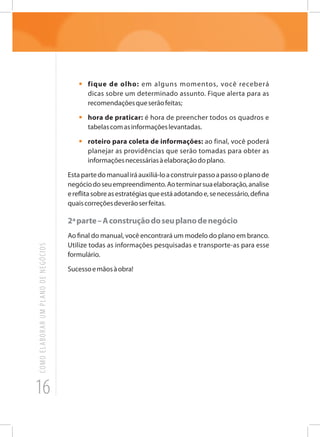 16
COMOELABORARUMPLANODENEGÓCIOS
•	 fique de olho: em alguns momentos, você receberá
dicas sobre um determinado assunto. Fique alerta para as
recomendaçõesqueserãofeitas;
•	 hora de praticar: é hora de preencher todos os quadros e
tabelascomasinformaçõeslevantadas.
•	 roteiro para coleta de informações: ao final, você poderá
planejar as providências que serão tomadas para obter as
informaçõesnecessáriasàelaboraçãodoplano.
Estapartedomanualiráauxiliá-loaconstruirpassoapassooplanode
negóciodoseuempreendimento.Aoterminarsuaelaboração,analise
ereflitasobreasestratégiasqueestáadotandoe,senecessário,defina
quaiscorreçõesdeverãoserfeitas.
2ªparte–Aconstruçãodoseuplanodenegócio
Ao final do manual, você encontrará um modelo do plano em branco.
Utilize todas as informações pesquisadas e transporte-as para esse
formulário.
Sucessoemãosàobra!
 