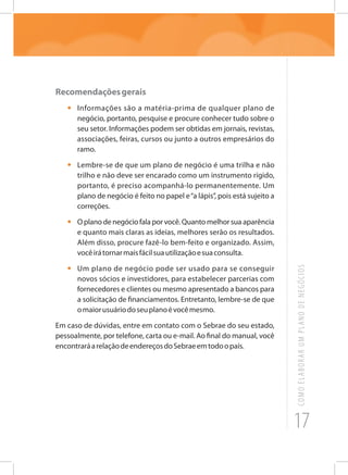 17
COMOELABORARUMPLANODENEGÓCIOS
Recomendaçõesgerais
•	 Informações são a matéria-prima de qualquer plano de
negócio, portanto, pesquise e procure conhecer tudo sobre o
seu setor. Informações podem ser obtidas em jornais, revistas,
associações, feiras, cursos ou junto a outros empresários do
ramo.
•	 Lembre-se de que um plano de negócio é uma trilha e não
trilho e não deve ser encarado como um instrumento rígido,
portanto, é preciso acompanhá-lo permanentemente. Um
plano de negócio é feito no papel e“a lápis”, pois está sujeito a
correções.
•	 O plano de negócio fala por você. Quanto melhor sua aparência
e quanto mais claras as ideias, melhores serão os resultados.
Além disso, procure fazê-lo bem-feito e organizado. Assim,
vocêirátornarmaisfácilsuautilizaçãoesuaconsulta.
•	 Um plano de negócio pode ser usado para se conseguir
novos sócios e investidores, para estabelecer parcerias com
fornecedores e clientes ou mesmo apresentado a bancos para
a solicitação de financiamentos. Entretanto, lembre-se de que
omaiorusuáriodoseuplanoévocêmesmo.
Em caso de dúvidas, entre em contato com o Sebrae do seu estado,
pessoalmente, por telefone, carta ou e-mail. Ao final do manual, você
encontraráarelaçãodeendereçosdoSebraeemtodoopaís.
 