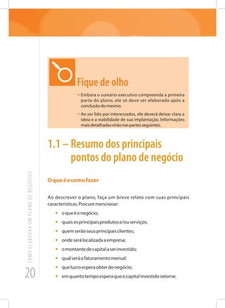 20
COMOELABORARUMPLANODENEGÓCIOS
Fique de olho
• Embora o sumário executivo compreenda a primeira
parte do plano, ele só deve ser elaborado após a
conclusãodomesmo.
• Ao ser lido por interessados, ele deverá deixar clara a
ideia e a viabilidade de sua implantação. Informações
maisdetalhadasvirãonaspartesseguintes.
1.1 – Resumo dos principais
pontos do plano de negócio
Oqueéecomofazer
Ao descrever o plano, faça um breve relato com suas principais
características.Procuremencionar:
•	 oqueéonegócio;
•	 quaisosprincipaisprodutose/ouserviços;
•	 quemserãoseusprincipaisclientes;
•	 ondeserálocalizadaaempresa;
•	 omontantedecapitalaserinvestido;
•	 qualseráofaturamentomensal;
•	 quelucroesperaobterdonegócio;
•	 emquantotempoesperaqueocapitalinvestidoretorne.
 