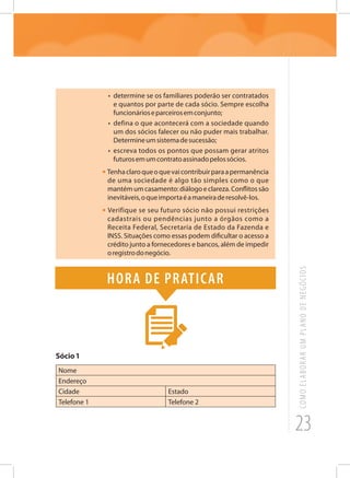 23
COMOELABORARUMPLANODENEGÓCIOS
•	 determine se os familiares poderão ser contratados
e quantos por parte de cada sócio. Sempre escolha
funcionárioseparceirosemconjunto;
•	 defina o que acontecerá com a sociedade quando
um dos sócios falecer ou não puder mais trabalhar.
Determineumsistemadesucessão;
•	 escreva todos os pontos que possam gerar atritos
futurosemumcontratoassinadopelossócios.
• Tenhaclaroqueoquevaicontribuirparaapermanência
de uma sociedade é algo tão simples como o que
mantémumcasamento:diálogoeclareza.Conflitossão
inevitáveis,oqueimportaéamaneiraderesolvê-los.
• Verifique se seu futuro sócio não possui restrições
cadastrais ou pendências junto a órgãos como a
Receita Federal, Secretaria de Estado da Fazenda e
INSS. Situações como essas podem dificultar o acesso a
crédito junto a fornecedores e bancos, além de impedir
oregistrodonegócio.
Hora de praticar
Sócio1
Nome
Endereço
Cidade Estado
Telefone 1 Telefone 2
 