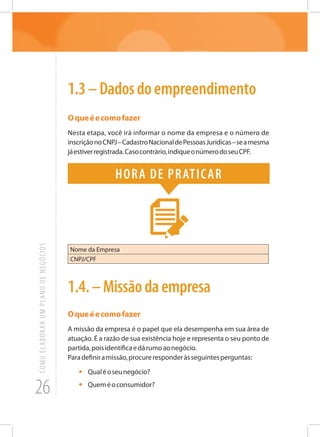 26
COMOELABORARUMPLANODENEGÓCIOS
1.3–Dadosdoempreendimento
Oqueéecomofazer
Nesta etapa, você irá informar o nome da empresa e o número de
inscriçãonoCNPJ–CadastroNacionaldePessoasJurídicas–seamesma
jáestiverregistrada.Casocontrário,indiqueonúmerodoseuCPF.
Hora de praticar
Nome da Empresa
CNPJ/CPF
1.4.–Missãodaempresa
Oqueéecomofazer
A missão da empresa é o papel que ela desempenha em sua área de
atuação. É a razão de sua existência hoje e representa o seu ponto de
partida,poisidentificaedárumoaonegócio.
Paradefiniramissão,procureresponderàsseguintesperguntas:
•	 Qualéoseunegócio?
•	 Queméoconsumidor?
 