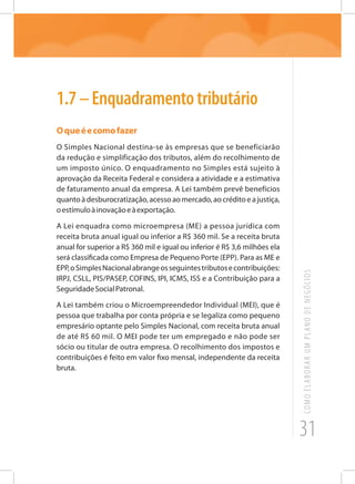 31
COMOELABORARUMPLANODENEGÓCIOS
1.7–Enquadramentotributário
Oqueéecomofazer
O Simples Nacional destina-se às empresas que se beneficiarão
da redução e simplificação dos tributos, além do recolhimento de
um imposto único. O enquadramento no Simples está sujeito à
aprovação da Receita Federal e considera a atividade e a estimativa
de faturamento anual da empresa. A Lei também prevê benefícios
quantoàdesburocratização,acessoaomercado,aocréditoeajustiça,
oestímuloàinovaçãoeàexportação.
A Lei enquadra como microempresa (ME) a pessoa jurídica com
receita bruta anual igual ou inferior a R$ 360 mil. Se a receita bruta
anual for superior a R$ 360 mil e igual ou inferior é R$ 3,6 milhões ela
será classificada como Empresa de Pequeno Porte (EPP). Para as ME e
EPP,oSimplesNacionalabrangeosseguintestributosecontribuições:
IRPJ, CSLL, PIS/PASEP, COFINS, IPI, ICMS, ISS e a Contribuição para a
SeguridadeSocialPatronal.
A Lei também criou o Microempreendedor Individual (MEI), que é
pessoa que trabalha por conta própria e se legaliza como pequeno
empresário optante pelo Simples Nacional, com receita bruta anual
de até R$ 60 mil. O MEI pode ter um empregado e não pode ser
sócio ou titular de outra empresa. O recolhimento dos impostos e
contribuições é feito em valor fixo mensal, independente da receita
bruta.
 