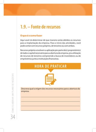 34
COMOELABORARUMPLANODENEGÓCIOS
1.9.–Fontederecursos
Oqueéecomofazer
Aqui você irá determinar de que maneira serão obtidos os recursos
para a implantação da empresa. Para o início das atividades, você
podecontarcomrecursospróprios,deterceirosoucomambos.
Recursos próprios envolvem a aplicação por parte do(s) proprietário(s)
detodoocapitalnecessárioparaaaberturadaempresa,jáautilização
de recursos de terceiros compreende a busca de investidores ou de
empréstimosjuntoainstituiçõesfinanceiras.
Hora de praticar
Descreva qual a origem dos recursos necessários para a abertura da
empresa.
_______________________________________________________
_______________________________________________________
_______________________________________________________
______________________________________________________
 