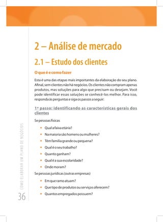 36
COMOELABORARUMPLANODENEGÓCIOS
2 – Análise de mercado
2.1 – Estudo dos clientes
Oqueéecomofazer
Esta é uma das etapas mais importantes da elaboração do seu plano.
Afinal,semclientesnãohánegócios.Osclientesnãocompramapenas
produtos, mas soluções para algo que precisam ou desejam. Você
pode identificar essas soluções se conhecê-los melhor. Para isso,
respondaàsperguntasesigaospassosaseguir:
1º passo: identificando as características gerais dos
clientes
Sepessoasfísicas
•	 Qualafaixaetária?
•	 Namaioriasãohomensoumulheres?
•	 Têmfamíliagrandeoupequena?
•	 Qualéoseutrabalho?
•	 Quantoganham?
•	 Qualéasuaescolaridade?
•	 Ondemoram?
Sepessoasjurídicas(outrasempresas)
•	 Emqueramoatuam?
•	 Quetipodeprodutosouserviçosoferecem?
•	 Quantosempregadospossuem?
 