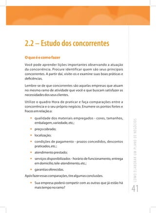 41
COMOELABORARUMPLANODENEGÓCIOS
2.2 – Estudo dos concorrentes
Oqueéecomofazer
Você pode aprender lições importantes observando a atuação
da concorrência. Procure identificar quem são seus principais
concorrentes. A partir daí, visite-os e examine suas boas práticas e
deficiências.
Lembre-se de que concorrentes são aquelas empresas que atuam
no mesmo ramo de atividade que você e que buscam satisfazer as
necessidadesdosseusclientes.
Utilize o quadro Hora de praticar e faça comparações entre a
concorrência e o seu próprio negócio. Enumere os pontos fortes e
fracosemrelaçãoa:
•	 qualidade dos materiais empregados - cores, tamanhos,
embalagem,variedade,etc.;
•	 preçocobrado;
•	localização;
•	 condições de pagamento - prazos concedidos, descontos
praticados,etc.;
•	 atendimentoprestado;
•	 serviços disponibilizados - horário de funcionamento, entrega
emdomicílio,tele-atendimento,etc.;
•	 garantiasoferecidas.
Apósfazeressascomparações,tirealgumasconclusões.
•	 Sua empresa poderá competir com as outras que já estão há
maistemponoramo?
 