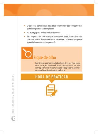 42
COMOELABORARUMPLANODENEGÓCIOS
•	 O que fará com que as pessoas deixem de ir aos concorrentes
paracomprardesuaempresa?
•	 Háespaçoparatodos,incluindovocê?
•	 Searespostaforsim,expliqueosmotivosdisso.Casocontrário,
que mudanças devem ser feitas para você concorrer em pé de
igualdadecomessasempresas?
Fique de olho
• Lembre-se:aconcorrênciatambémdeveservistacomo
uma situação favorável. Bons concorrentes servem
como parâmetro de comparação e de parceria, além de
serumafontedeestímuloàmelhoria.
Hora de praticar
 