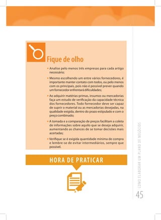 45
COMOELABORARUMPLANODENEGÓCIOS
Fique de olho
•	Analise pelo menos três empresas para cada artigo
necessário;
• Mesmo escolhendo um entre vários fornecedores, é
importante manter contato com todos, ou pelo menos
com os principais, pois não é possível prever quando
umfornecedorenfrentarádificuldades;
• Ao adquirir matérias-primas, insumos ou mercadorias
faça um estudo de verificação da capacidade técnica
dos fornecedores. Todo fornecedor deve ser capaz
de suprir o material ou as mercadorias desejadas, na
qualidade exigida, dentro do prazo estipulado e com o
preçocombinado;
• A tomada e a comparação de preços facilitam a coleta
de informações sobre aquilo que se deseja adquirir,
aumentando as chances de se tomar decisões mais
acertadas;
• Verifique se é exigida quantidade mínima de compra
e lembre-se de evitar intermediários, sempre que
possível.
Hora de praticar
 