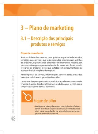 48
COMOELABORARUMPLANODENEGÓCIOS
3 – Plano de marketing
3.1	– Descrição dos principais
produtos e serviços
Oqueéecomofazer
Aqui você deve descrever os principais itens que serão fabricados,
vendidos ou os serviços que serão prestados. Informe quais as linhas
de produtos, especificando detalhes como tamanho, modelo, cor,
sabores, embalagem, apresentação, rótulo, marca, etc. Se necessário,
fotografe os produtos e coloque as fotos como documentação de
apoioaofinaldoseuplanodenegócio.
Para empresas de serviço, informe quais serviços serão prestados,
suascaracterísticaseasgarantiasoferecidas.
Lembre-sedequeaqualidadedoprodutoéaquelaqueoconsumidor
enxerga. Quando decidir melhorar um produto ou um serviço, pense
sempresobopontodevistadocliente.
Fique de olho
• Verifique se há regulamentos ou exigências oficiais a
serem atendidas (vigilância sanitária, normas técnicas,
etc.) para a produção ou acondicionamento dos
produtosvendidosporvocê.
 