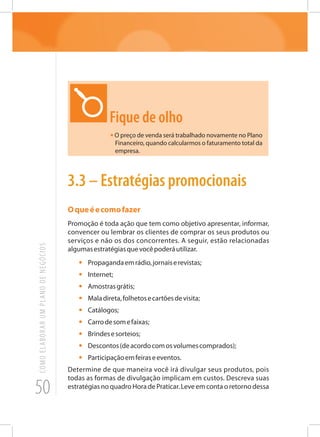 50
COMOELABORARUMPLANODENEGÓCIOS
Fique de olho
•O preço de venda será trabalhado novamente no Plano
Financeiro, quando calcularmos o faturamento total da
empresa.
3.3 – Estratégias promocionais
Oqueéecomofazer
Promoção é toda ação que tem como objetivo apresentar, informar,
convencer ou lembrar os clientes de comprar os seus produtos ou
serviços e não os dos concorrentes. A seguir, estão relacionadas
algumasestratégiasquevocêpoderáutilizar.
•	 Propagandaemrádio,jornaiserevistas;
•	Internet;
•	 Amostrasgrátis;
•	 Maladireta,folhetosecartõesdevisita;
•	Catálogos;
•	 Carrodesomefaixas;
•	 Brindesesorteios;
•	 Descontos(deacordocomosvolumescomprados);
•	 Participaçãoemfeiraseeventos.
Determine de que maneira você irá divulgar seus produtos, pois
todas as formas de divulgação implicam em custos. Descreva suas
estratégias no quadro Hora de Praticar. Leve em conta o retorno dessa
 
