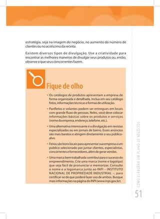 51
COMOELABORARUMPLANODENEGÓCIOS
estratégia, seja na imagem do negócio, no aumento do número de
clientesounoacréscimodareceita.
Existem diversos tipos de divulgação. Use a criatividade para
encontrar as melhores maneiras de divulgar seus produtos ou, então,
observeoqueseusconcorrentesfazem.
Fique de olho
•	Os catálogos de produtos apresentam a empresa de
forma organizada e detalhada. Inclua em seu catálogo
fotos,informaçõestécnicaseformasdeutilização.
•	Panfletos e volantes podem ser entregues em locais
com grande fluxo de pessoas. Neles, você deve colocar
informações básicas sobre os produtos e serviços
(nomedaempresa,endereço,telefone,etc.).
•	Uma alternativa interessante é a divulgação em revistas
especializadas ou em jornais de bairro. Esses anúncios
são mais baratos e atingem diretamente o seu público-
alvo.
• Feirassãobonslocaisparaapresentarsuaempresaaum
público selecionado por juntar clientes, especialistas,
concorrentesefornecedores,alémdegerarvendas.
• Umamarcabemtrabalhadacontribuiparaosucessodo
empreendimento. Crie uma marca (nome e logotipo)
que seja fácil de pronunciar e memorizar. Consulte
o nome e a logomarca junto ao INPI – INSTITUTO
NACIONAL DE PROPRIEDADE INDUSTRIAL –, para
certificar-se de que poderá fazer uso de ambos. Busque
maisinformaçõesnapáginadoINPI(www.inpi.gov.br).
 