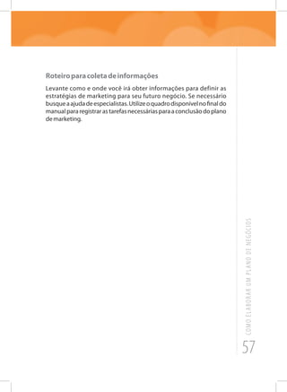 57
COMOELABORARUMPLANODENEGÓCIOS
Roteiroparacoletadeinformações
Levante como e onde você irá obter informações para definir as
estratégias de marketing para seu futuro negócio. Se necessário
busqueaajudadeespecialistas.Utilizeoquadrodisponívelnofinaldo
manualpararegistrarastarefasnecessáriasparaaconclusãodoplano
demarketing.
 