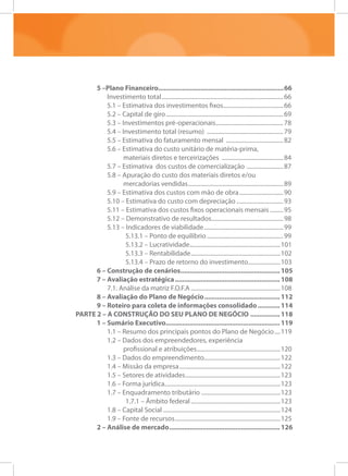 5 –Plano Financeiro.....................................................................66
Investimento total....................................................................................66
5.1 – Estimativa dos investimentos fixos..........................................66
5.2 – Capital de giro.................................................................................69
5.3 – Investimentos pré-operacionais...............................................78
5.4 – Investimento total (resumo) .....................................................79
5.5 – Estimativa do faturamento mensal ........................................82
5.6 – Estimativa do custo unitário de matéria-prima,
materiais diretos e terceirizações ...........................................84
5.7 – Estimativa dos custos de comercialização ..........................87
5.8 – Apuração do custo dos materiais diretos e/ou
mercadorias vendidas..................................................................89
5.9 – Estimativa dos custos com mão de obra...............................90
5.10 – Estimativa do custo com depreciação.................................93
5.11 – Estimativa dos custos fixos operacionais mensais..........95
5.12 – Demonstrativo de resultados..................................................98
5.13 – Indicadores de viabilidade.......................................................99
5.13.1 – Ponto de equilíbrio.....................................................99
5.13.2 – Lucratividade..............................................................101
5.13.3 – Rentabilidade..............................................................102
5.13.4 – Prazo de retorno do investimento.......................103
6 – Construção de cenários....................................................... 105
7 – Avaliação estratégica.......................................................... 108
7.1. Análise da matriz F.O.F.A..............................................................108
8 – Avaliação do Plano de Negócio.......................................... 112
9 – Roteiro para coleta de informações consolidado............. 114
PARTE 2 – A CONSTRUÇÃO DO SEU PLANO DE NEGÓCIO................. 118
1 – Sumário Executivo.............................................................. 119
1.1 – Resumo dos principais pontos do Plano de Negócio.....119
1.2 – Dados dos empreendedores, experiência
profissional e atribuições..........................................................120
1.3 – Dados do empreendimento.....................................................122
1.4 – Missão da empresa......................................................................122
1.5 – Setores de atividades..................................................................123
1.6 – Forma jurídica...............................................................................123
1.7 – Enquadramento tributário.......................................................123
1.7.1 – Âmbito federal..............................................................123
1.8 – Capital Social.................................................................................124
1.9 – Fonte de recursos.........................................................................125
2 – Análise de mercado............................................................. 126
 