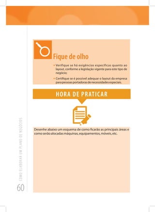 60
COMOELABORARUMPLANODENEGÓCIOS
Fique de olho
•	Verifique se há exigências específicas quanto ao
layout, conforme a legislação vigente para este tipo de
negócio;
•	Certifique se é possível adequar o layout da empresa
parapessoasportadorasdenecessidadesespeciais.
Hora de praticar
Desenhe abaixo um esquema de como ficarão as principais áreas e
comoserãoalocadasmáquinas,equipamentos,móveis,etc.
 