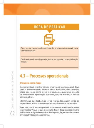 62
COMOELABORARUMPLANODENEGÓCIOS
Hora de praticar
Qual será a capacidade máxima de produção (ou serviços) e
comercialização?
_______________________________________________________
Qual será o volume de produção (ou serviços) e comercialização
iniciais?
_______________________________________________________
4.3 – Processos operacionais
Oqueéecomofazer
É o momento de registrar como a empresa irá funcionar. Você deve
pensar em como serão feitas as várias atividades, descrevendo,
etapa por etapa, como será a fabricação dos produtos, a venda
de mercadorias, a prestação dos serviços e, até mesmo, as rotinas
administrativas.
Identifique que trabalhos serão realizados, quem serão os
responsáveis,assimcomoosmateriaiseequipamentosnecessários.
Para isso, você mesmo poderá elaborar um roteiro com essas
informações. Veja, a seguir, o exemplo de um dos processos de uma
indústria de artigos do vestuário. Em seguida, faça o mesmo para as
diversasatividadesdasuaempresa.
 