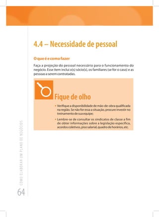 64
COMOELABORARUMPLANODENEGÓCIOS
4.4 – Necessidade de pessoal
Oqueéecomofazer
Faça a projeção do pessoal necessário para o funcionamento do
negócio. Esse item inclui o(s) sócio(s), os familiares (se for o caso) e as
pessoasaseremcontratadas.
Fique de olho
•	Verifique a disponibilidade de mão-de-obra qualificada
na região. Se não for essa a situação, procure investir no
treinamentodesuaequipe;
•	Lembre-se de consultar os sindicatos de classe a fim
de obter informações sobre a legislação específica,
acordoscoletivos,pisosalarial,quadrodehorários,etc.
 