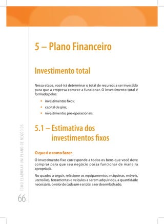 66
COMOELABORARUMPLANODENEGÓCIOS
5 – Plano Financeiro
Investimento total
Nessa etapa, você irá determinar o total de recursos a ser investido
para que a empresa comece a funcionar. O investimento total é
formadopelos:
•	 investimentosfixos;
•	 capitaldegiro;
•	 investimentospré-operacionais.
5.1 – Estimativa dos
investimentos fixos
Oqueéecomofazer
O investimento fixo corresponde a todos os bens que você deve
comprar para que seu negócio possa funcionar de maneira
apropriada.
No quadro a seguir, relacione os equipamentos, máquinas, móveis,
utensílios, ferramentas e veículos a serem adquiridos, a quantidade
necessária,ovalordecadaumeototalaserdesembolsado.
 