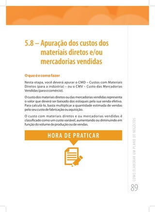 89
COMOELABORARUMPLANODENEGÓCIOS
5.8 – Apuração dos custos dos
materiais diretos e/ou
mercadorias vendidas
Oqueéecomofazer
Nesta etapa, você deverá apurar o CMD – Custos com Materiais
Diretos (para a indústria) – ou o CMV – Custo das Mercadorias
Vendidas(paraocomércio).
Ocustodosmateriaisdiretosoudasmercadoriasvendidasrepresenta
o valor que deverá ser baixado dos estoques pela sua venda efetiva.
Para calculá-lo, basta multiplicar a quantidade estimada de vendas
peloseucustodefabricaçãoouaquisição.
O custo com materiais diretos e ou mercadorias vendidas é
classificado como um custo variável, aumentando ou diminuindo em
funçãodovolumedeproduçãooudevendas.
Hora de praticar
 