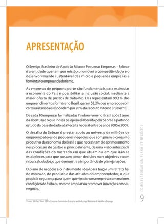 9
COMOELABORARUMPLANODENEGÓCIOS
APRESENTAÇÃO
O Serviço Brasileiro de Apoio às Micro e Pequenas Empresas – Sebrae
é a entidade que tem por missão promover a competitividade e o
desenvolvimento sustentável das micro e pequenas empresas e
fomentaroempreendedorismo.
As empresas de pequeno porte são fundamentais para estimular
a economia do País e possibilitar a inclusão social, mediante a
maior oferta de postos de trabalho. Elas representam 99,1% dos
empreendimentos formais no Brasil, geram 52,2% dos empregos com
carteiraassinadaerespondempor20%doProdutoInternoBruto(PIB)1
.
De cada 10 empresas formalizadas 7 sobrevivem no Brasil após 2 anos
da abertura é o que indica pesquisa elaborada pelo Sebrae a partir do
estudodabasededadosdaReceitaFederalentreosanos2005e2009.
O desafio do Sebrae é prestar apoio ao universo de milhões de
empreendedores de pequenos negócios que compõem o conjunto
produtivodaeconomiadoBrasilequenecessitamdeaprimoramento
nos processos de gestão e, principalmente, de uma visão antecipada
das condições do mercado em que atuam ou em que irão se
estabelecer, para que possam tomar decisões mais objetivas e com
riscoscalculados,oquedemonstraaimportânciadeplanejarações.
O plano de negócio é o instrumento ideal para traçar um retrato fiel
do mercado, do produto e das atitudes do empreendedor, o que
propiciasegurançaparaquemqueriniciarumaempresacommaiores
condiçõesdeêxitooumesmoampliaroupromoverinovaçõesemseu
negócio.
1 Fonte: SBA Fact Sheet 2009 – European Commission Enterprise and Industry e Ministerio doTrabalho e Emprego
 