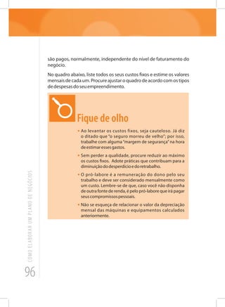 96
COMOELABORARUMPLANODENEGÓCIOS
são pagos, normalmente, independente do nível de faturamento do
negócio.
No quadro abaixo, liste todos os seus custos fixos e estime os valores
mensais de cada um. Procure ajustar o quadro de acordo com os tipos
dedespesasdoseuempreendimento.
Fique de olho
•	Ao levantar os custos fixos, seja cauteloso. Já diz
o ditado que “o seguro morreu de velho”; por isso,
trabalhe com alguma“margem de segurança”na hora
deestimaressesgastos.
•	Sem perder a qualidade, procure reduzir ao máximo
os custos fixos. Adote práticas que contribuam para a
diminuiçãododesperdícioedoretrabalho.
•	O pró-labore é a remuneração do dono pelo seu
trabalho e deve ser considerado mensalmente como
um custo. Lembre-se de que, caso você não disponha
de outra fonte de renda, é pelo pró-labore que irá pagar
seuscompromissospessoais.
•	Não se esqueça de relacionar o valor da depreciação
mensal das máquinas e equipamentos calculados
anteriormente.
 