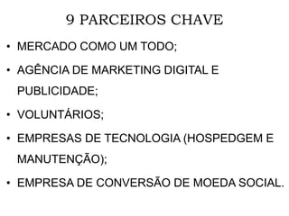 9 PARCEIROS CHAVE
• MERCADO COMO UM TODO;
• AGÊNCIA DE MARKETING DIGITAL E
PUBLICIDADE;
• VOLUNTÁRIOS;
• EMPRESAS DE TECNOLOGIA (HOSPEDGEM E
MANUTENÇÃO);
• EMPRESA DE CONVERSÃO DE MOEDA SOCIAL.
 