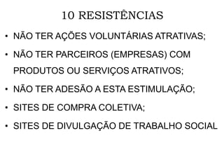 10 RESISTÊNCIAS
• NÃO TER AÇÕES VOLUNTÁRIAS ATRATIVAS;
• NÃO TER PARCEIROS (EMPRESAS) COM
PRODUTOS OU SERVIÇOS ATRATIVOS;
• NÃO TER ADESÃO A ESTA ESTIMULAÇÃO;
• SITES DE COMPRA COLETIVA;
• SITES DE DIVULGAÇÃO DE TRABALHO SOCIAL
 
