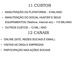 11 CUSTOS
• MANUTENÇÃO DA PLATAFORMA - 8 MIL/ANO
• MANUTENÇÃO DO SOCIAL HUNTER E SEUS
EQUIPAMENTOS (Telefone, Internet etc) – 110 MIL/ANO
• OUTROS CUSTOS – 12 MIL / ANO
12 CANAIS
• ONLINE (SITE, REDES SOCIAIS E EMAIL)
• VISITAS AS ONGs E EMPRESAS
• PARTICIPAÇÃO NAS AÇÕES SOCIAIS
 