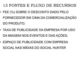 13 FONTES E FLUXO DE RECURSOS
• FEE (%) SOBRE O DESCONTO DADO PELO
FORNECEDOR EM CIMA DA COMERCIALIZAÇÃO
DO PRODUTO;
• TAXA DE PUBLICIDADE DA EMPRESA POR USO
DA IMAGEM NOS EVENTOS E DAS AÇÕES;
• ESPAÇO DE PUBLICIDADE COM EMPRESA
SOCIAL NAS MÍDIAS DO SOCIAL HUNTER
 