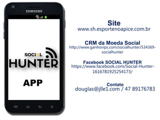 APP
Site
www.sh.esportenoapice.com.br
CRM da Moeda Social
http://www.ganhovips.com/socialhunter/534369-
socialhunter
Facebook SOCIAL HUNTER
https://www.facebook.com/Social-Hunter-
1616781925254173/
Contato
douglas@jlle1.com / 47 89176783
 