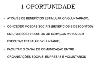 1 OPORTUNIDADE
• ATRAVÉS DE BENEFÍCIOS ESTIMULAR O VOLUNTARIADO;
• CONCEDER MOEDAS SOCIAIS (BENEFÍCIOS E DESCONTOS)
EM DIVERSOS PRODUTOS OU SERVIÇOS PARA QUEM
EXECUTAR TRABALHO VOLUNTÁRIO;
• FACILITAR O CANAL DE COMUNICAÇÃO ENTRE
ORGANIZAÇÕES SOCIAIS, EMPRESAS E VOLUNTÁRIOS
 