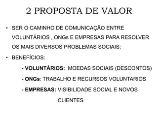 2 PROPOSTA DE VALOR
• SER O CAMINHO DE COMUNICAÇÃO ENTRE
VOLUNTÁRIOS , ONGs E EMPRESAS PARA RESOLVER
OS MAIS DIVERSOS PROBLEMAS SOCIAIS;
• BENEFÍCIOS:
- VOLUNTÁRIOS: MOEDAS SOCIAIS (DESCONTOS)
- ONGs: TRABALHO E RECURSOS VOLUNTARIOS
- EMPRESAS: VISIBILIDADE SOCIAL E NOVOS
CLIENTES
 