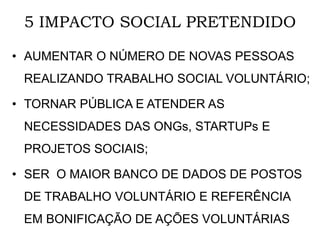 5 IMPACTO SOCIAL PRETENDIDO
• AUMENTAR O NÚMERO DE NOVAS PESSOAS
REALIZANDO TRABALHO SOCIAL VOLUNTÁRIO;
• TORNAR PÚBLICA E ATENDER AS
NECESSIDADES DAS ONGs, STARTUPs E
PROJETOS SOCIAIS;
• SER O MAIOR BANCO DE DADOS DE POSTOS
DE TRABALHO VOLUNTÁRIO E REFERÊNCIA
EM BONIFICAÇÃO DE AÇÕES VOLUNTÁRIAS
 