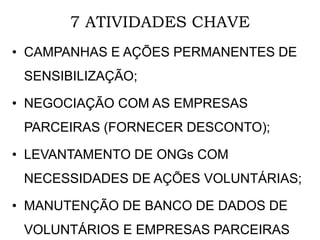 7 ATIVIDADES CHAVE
• CAMPANHAS E AÇÕES PERMANENTES DE
SENSIBILIZAÇÃO;
• NEGOCIAÇÃO COM AS EMPRESAS
PARCEIRAS (FORNECER DESCONTO);
• LEVANTAMENTO DE ONGs COM
NECESSIDADES DE AÇÕES VOLUNTÁRIAS;
• MANUTENÇÃO DE BANCO DE DADOS DE
VOLUNTÁRIOS E EMPRESAS PARCEIRAS
 
