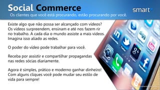 Social Commerce
Os clientes que você está procurando, estão procurando por você.
Existe algo que não possa ser alcançado com vídeos?
Os vídeos surpreendem, ensinam e até nos fazem rir
no trabalho. A cada dia o mundo assiste a mais vídeos.
Imagina isso aliado as redes.
O poder do vídeo pode trabalhar para você.
Receba por assistir e compartilhar propagandas
nas redes sócias diariamente.
Agora é simples, prático e moderno ganhar dinheiro!
Com alguns cliques você pode mudar seu estilo de
vida para sempre!
*Imagem meramente ilustrativa.
 