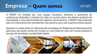 A SMART foi fundada por uma equipe inovadora, dinâmica e experiente de
profissionais dedicados a transformar vidas no mundo inteiro. Ao oferecer produtos de
necessidade e uma oportunidade de negócios extraordinária, a SMART está preparada
para um crescimento sem precedentes nos próximos anos sob a gerência dessa equipe.
Baseado na venda direta se utilizando das estratégias de Marketing de Relacionamento
para levar aos quatro cantos do mundo um novo estilo de vida com nossos produtos e
serviços de tecnologia e publicidade digital.
Empresa – Quem somos
 