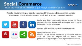 Social Commerce
Mude seu estilo de vida fazendo o que você já fazia todos os dias!
Receba diariamente por assistir e compartilhar conteúdos nas redes sociais.
Com nossa plataforma inovadora você terá acesso a um novo mundo!
*Imagem meramente ilustrativa.
Ganhe em dólar executando nossas tarefas de forma
simples e intuitiva. Agora você recebe por fazer o que já
fazia todos os dias na internet!
Comece recebendo de $40 a $60 dólares por mês.
Quer ganhar ainda mais?
Adquira um de nossos pacotes de publicidade e receba
100% de lucro ou adquira um de nossos Pack
promocionais e participe de todo o plano de bonificação.
 