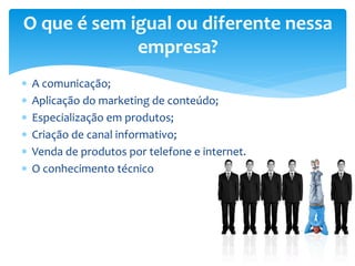  A comunicação;
 Aplicação do marketing de conteúdo;
 Especialização em produtos;
 Criação de canal informativo;
 Venda de produtos por telefone e internet.
 O conhecimento técnico
O que é sem igual ou diferente nessa
empresa?
 