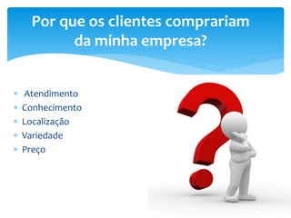  Atendimento
 Conhecimento
 Localização
 Variedade
 Preço
Por que os clientes comprariam
da minha empresa?
 