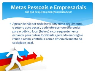 Apesar de não ser nada inovador, como seguimento,
o setor d auto peças , pode oferecer um diferencial
para o público local (bairro) e consequentemente
expandir para outras localidades gerando emprego e
renda e assim, contribuir com o desenvolvimento da
sociedade local.
Metas Pessoais e Empresariais
POR QUE EU QUERO COMEÇAR UM NEGÓCIO?
 