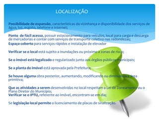 Possibilidade de expansão, características da vizinhança e disponibilidade dos serviços de
água, luz, esgoto, telefone e internet;
Ponto de fácil acesso, possuir estacionamento para veículos, local para carga e descarga
de mercadorias e contar com serviços de transporte coletivo nas redondezas;
Espaço coberto para serviços rápidos e instalação de elevador
Verificar se o local está sujeito a inundações ou próximo a zonas de risco;
Se o imóvel está legalizado e regularizado junto aos órgãos públicos municipais;
Se a planta do imóvel está aprovada pela Prefeitura;
Se houve alguma obra posterior, aumentando, modificando ou diminuindo a área
primitiva;
Que as atividades a serem desenvolvidas no local respeitam a Lei de Zoneamento ou o
Plano Diretor do Município;
Verificar se o IPTU, referente ao imóvel, encontram-se em dia;
Se legislação local permite o licenciamento de placas de sinalização.
LOCALIZAÇÃO
 