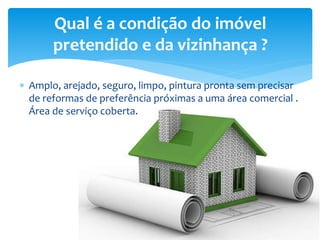  Amplo, arejado, seguro, limpo, pintura pronta sem precisar
de reformas de preferência próximas a uma área comercial .
Área de serviço coberta.
Qual é a condição do imóvel
pretendido e da vizinhança ?
 