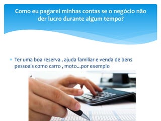  Ter uma boa reserva , ajuda familiar e venda de bens
pessoais como carro , moto...por exemplo
Como eu pagarei minhas contas se o negócio não
der lucro durante algum tempo?
 