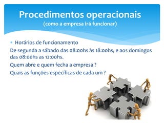  Horários de funcionamento
De segunda a sábado das 08:00hs às 18:00hs, e aos domingos
das 08:00hs as 12:00hs.
Quem abre e quem fecha a empresa ?
Quais as funções específicas de cada um ?
Procedimentos operacionais
(como a empresa irá funcionar)
 