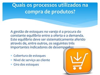 A gestão de estoques no varejo é a procura do
constante equilíbrio entre a oferta e a demanda.
Este equilíbrio deve ser sistematicamente aferido
através de, entre outros, os seguintes três
importantes indicadores de desempenho:
 Cobertura de estoques
 Nível de serviço ao cliente
 Giro dos estoques
Quais os processos utilizados na
compra de produtos?
 