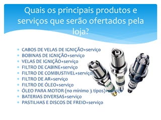  CABOS DE VELAS DE IGNIÇÃO+serviço
 BOBINAS DE IGNIÇÃO+serviço
 VELAS DE IGNIÇÃO+serviço
 FILTRO DE CABINE+serviço
 FILTRO DE COMBUSTIVEL+serviço
 FILTRO DE AR+serviço
 FILTRO DE ÓLEO+serviço
 ÓLEO PARA MOTOR (no mínimo 3 tipos)+serviço
 BATERIAS DIVERSAS+serviço
 PASTILHAS E DISCOS DE FREIO+serviço
Quais os principais produtos e
serviços que serão ofertados pela
loja?
 