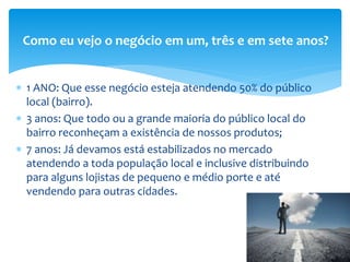  1 ANO: Que esse negócio esteja atendendo 50% do público
local (bairro).
 3 anos: Que todo ou a grande maioria do público local do
bairro reconheçam a existência de nossos produtos;
 7 anos: Já devamos está estabilizados no mercado
atendendo a toda população local e inclusive distribuindo
para alguns lojistas de pequeno e médio porte e até
vendendo para outras cidades.
Como eu vejo o negócio em um, três e em sete anos?
 