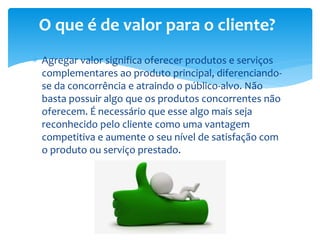  Agregar valor significa oferecer produtos e serviços
complementares ao produto principal, diferenciando-
se da concorrência e atraindo o público-alvo. Não
basta possuir algo que os produtos concorrentes não
oferecem. É necessário que esse algo mais seja
reconhecido pelo cliente como uma vantagem
competitiva e aumente o seu nível de satisfação com
o produto ou serviço prestado.
O que é de valor para o cliente?
 